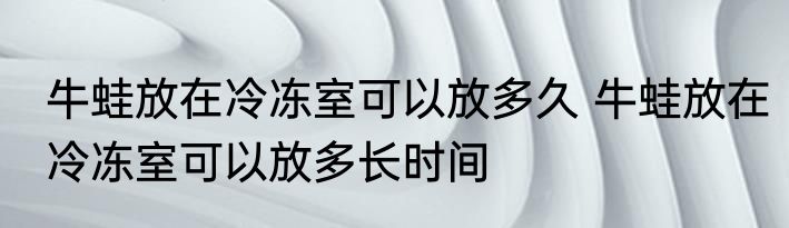 牛蛙放在冷冻室可以放多久 牛蛙放在冷冻室可以放多长时间
