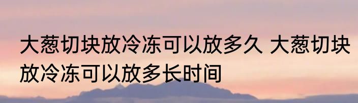 大葱切块放冷冻可以放多久 大葱切块放冷冻可以放多长时间