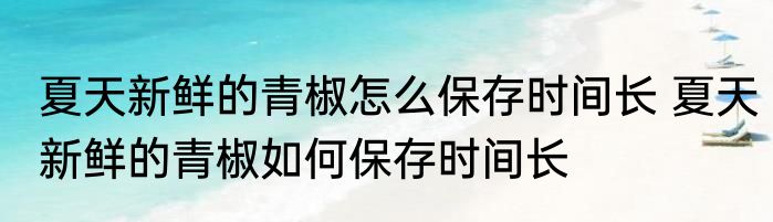 夏天新鲜的青椒怎么保存时间长 夏天新鲜的青椒如何保存时间长