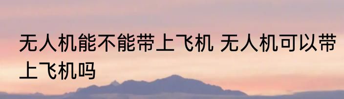 无人机能不能带上飞机 无人机可以带上飞机吗