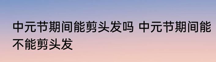 中元节期间能剪头发吗 中元节期间能不能剪头发