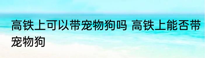 高铁上可以带宠物狗吗 高铁上能否带宠物狗
