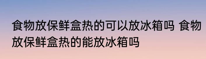 食物放保鲜盒热的可以放冰箱吗 食物放保鲜盒热的能放冰箱吗