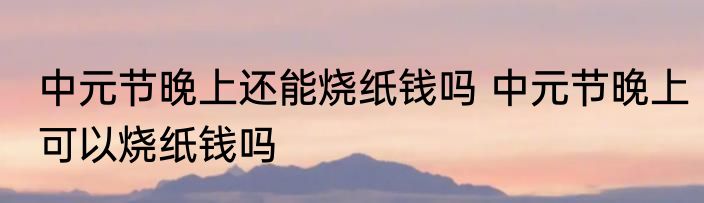 中元节晚上还能烧纸钱吗 中元节晚上可以烧纸钱吗