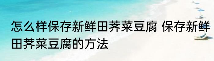 怎么样保存新鲜田荠菜豆腐 保存新鲜田荠菜豆腐的方法