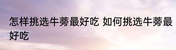 怎样挑选牛蒡最好吃 如何挑选牛蒡最好吃