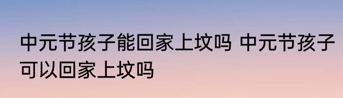 中元节孩子能回家上坟吗 中元节孩子可以回家上坟吗