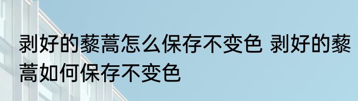 剥好的藜蒿怎么保存不变色 剥好的藜蒿如何保存不变色