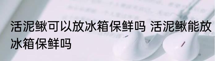 活泥鳅可以放冰箱保鲜吗 活泥鳅能放冰箱保鲜吗