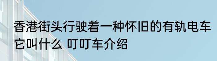 香港街头行驶着一种怀旧的有轨电车它叫什么 叮叮车介绍