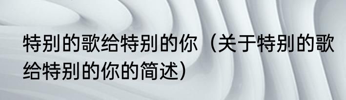 特别的歌给特别的你（关于特别的歌给特别的你的简述）