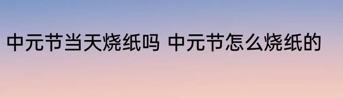 中元节当天烧纸吗 中元节怎么烧纸的