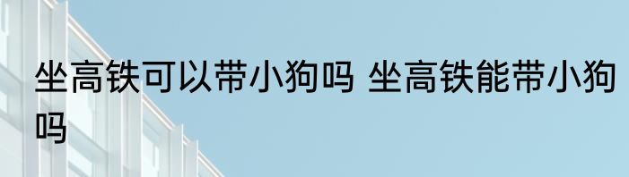 坐高铁可以带小狗吗 坐高铁能带小狗吗