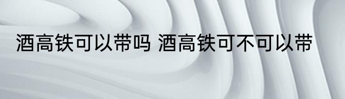 酒高铁可以带吗 酒高铁可不可以带