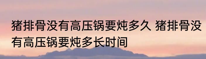 猪排骨没有高压锅要炖多久 猪排骨没有高压锅要炖多长时间