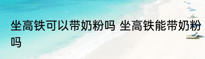 坐高铁可以带奶粉吗 坐高铁能带奶粉吗