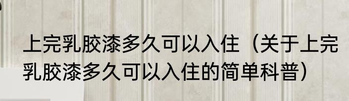 上完乳胶漆多久可以入住（关于上完乳胶漆多久可以入住的简单科普）