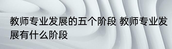 教师专业发展的五个阶段 教师专业发展有什么阶段