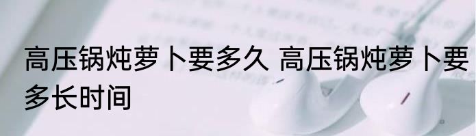 高压锅炖萝卜要多久 高压锅炖萝卜要多长时间
