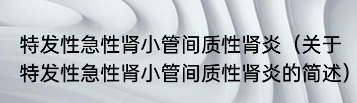 特发性急性肾小管间质性肾炎（关于特发性急性肾小管间质性肾炎的简述）