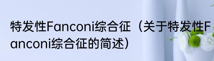 特发性Fanconi综合征（关于特发性Fanconi综合征的简述）