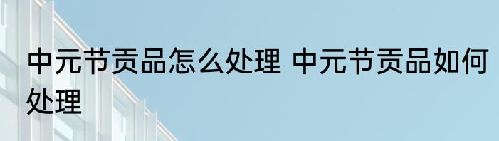 中元节贡品怎么处理 中元节贡品如何处理