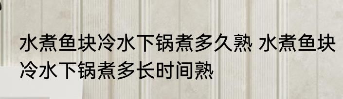 水煮鱼块冷水下锅煮多久熟 水煮鱼块冷水下锅煮多长时间熟