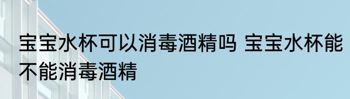 宝宝水杯可以消毒酒精吗 宝宝水杯能不能消毒酒精
