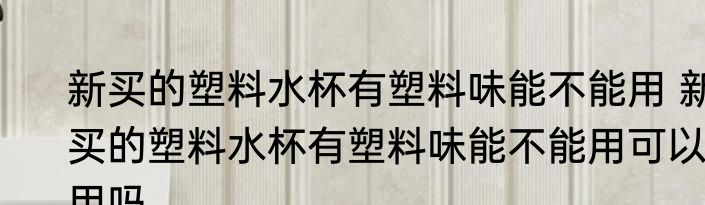 新买的塑料水杯有塑料味能不能用 新买的塑料水杯有塑料味能不能用可以用吗