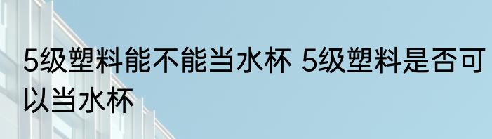 5级塑料能不能当水杯 5级塑料是否可以当水杯