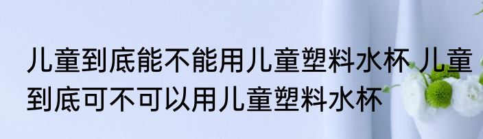 儿童到底能不能用儿童塑料水杯 儿童到底可不可以用儿童塑料水杯