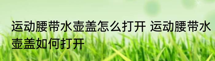 运动腰带水壶盖怎么打开 运动腰带水壶盖如何打开