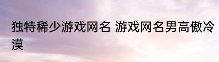 独特稀少游戏网名 游戏网名男高傲冷漠