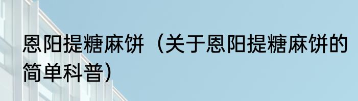 恩阳提糖麻饼（关于恩阳提糖麻饼的简单科普）