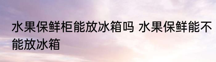 水果保鲜柜能放冰箱吗 水果保鲜能不能放冰箱