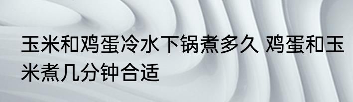 玉米和鸡蛋冷水下锅煮多久 鸡蛋和玉米煮几分钟合适