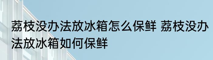 荔枝没办法放冰箱怎么保鲜 荔枝没办法放冰箱如何保鲜
