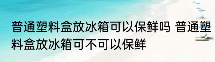 普通塑料盒放冰箱可以保鲜吗 普通塑料盒放冰箱可不可以保鲜