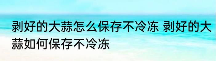 剥好的大蒜怎么保存不冷冻 剥好的大蒜如何保存不冷冻