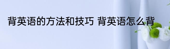 背英语的方法和技巧 背英语怎么背