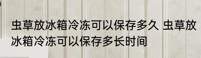 虫草放冰箱冷冻可以保存多久 虫草放冰箱冷冻可以保存多长时间