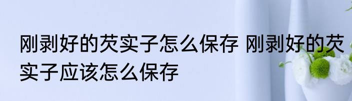 刚剥好的芡实子怎么保存 刚剥好的芡实子应该怎么保存