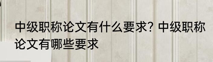 中级职称论文有什么要求? 中级职称论文有哪些要求