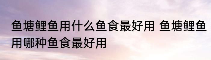 鱼塘鲤鱼用什么鱼食最好用 鱼塘鲤鱼用哪种鱼食最好用