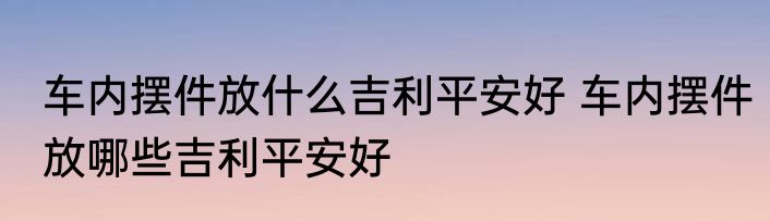 车内摆件放什么吉利平安好 车内摆件放哪些吉利平安好