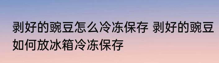 剥好的豌豆怎么冷冻保存 剥好的豌豆如何放冰箱冷冻保存