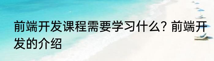 前端开发课程需要学习什么? 前端开发的介绍