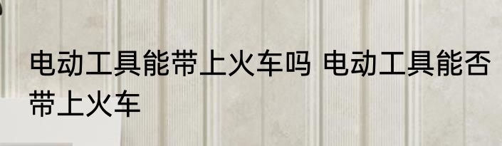 电动工具能带上火车吗 电动工具能否带上火车