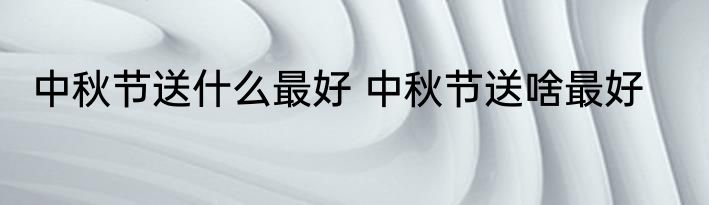 中秋节送什么最好 中秋节送啥最好