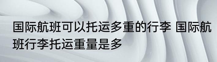 国际航班可以托运多重的行李 国际航班行李托运重量是多
